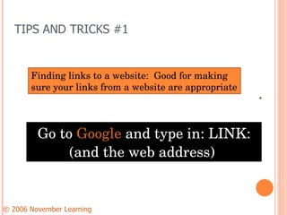 TIPS AND TRICKS #1 Go to  Google  and type in: LINK: (and the web address)  © 2006 November Learning      Finding links to a website:  Good for making sure your links from a website are appropriate 