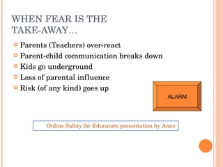 WHEN FEAR IS THE TAKE-AWAY… Parents (Teachers) over-react Parent-child communication breaks down Kids go underground Loss of parental influence Risk (of any kind) goes up Online Safety for Educators presentation by Anne Collier of Connect Safely ALARM 