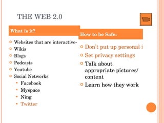 THE WEB 2.0 Websites that are interactive- Wikis Blogs Podcasts Youtube Social Networks Facebook Myspace Ning Twitter Don’t put up personal information Set privacy settings Talk about appropriate pictures/ content Learn how they work What is it? How to be Safe: 