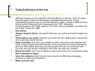  Cyberbullying and the law
 Although bullying is not a specific criminal offence in UK law, there are laws
that can apply in terms of harassing or threatening behaviour. Some
cyberbullying actions can be criminal offences under a range of different laws
including the Protection from Harassment Act 1997, Malicious
Communications Act 1988, section 127 of the Communications Act 2003 and
the Public Order Act 1986.
 Key advice
 Always respect others: be careful what you say online and what images you
send.
 Think before you send: whatever you send can be made public very quickly
and could stay online forever.
 Keep it private! Only give your mobile number, personal email address and
other contact details to trusted friends. If you are active on social networking
services think about what you are sharing and who you are sharing it with.
You can set your privacy settings to limit who can see your content.
 Block the bully: learn how to block or report someone who is behaving badly.
 Don’t retaliate or reply!
 Save the evidence: learn how to keep records of offending messages,
pictures or online conversations.
 Make sure you tell:
 