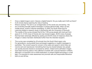  Once a digital image is sent, it leaves a digital footprint. Do you really want it left out there?
 A 25 minute drama exploring the risks of sexting
 What is sexting? The term is an amalgamation of the words sex and texting - the
 act of sending sexually explicit messages or photos electronically, either via text,
 mobile phone, email or internet messaging. In 2009 The South West Grid for
 Learning initiated a research study in partnership with the University of Plymouth.
 The results of the survey showed that of the 1158 young people who took part from
 years 9-13, 37.6% knew of friends who had shared images, 28.8% knew of people
 that had been adversely affected by sexting and 55.9% knew of instances where the
 images or videos had been distributed further than the intended recipient.
 This survey was completed by 30 schools from the South West region only.
 For generations, young adults have exchanged suggestive or explicit messages to
 eachother. The current cause for concern is the ease and speed in which they can
 now be sent and reproduced. Something that may be shared between two people
 can quickly become shared or accessed by others. Indeed some self-taken images
 have been found by police in the collection of adults with a sexual interest in children.
 Although it is important not to inhibit exploration or present digital technology in a bad
 light, it is important to raise awareness and promote safe and responsible behaviour
 both on and off line.
 