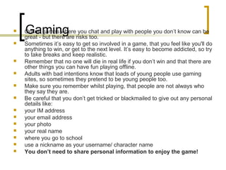 Gaming Online games where you chat and play with people you don’t know can be
great - but there are risks too.
 Sometimes it’s easy to get so involved in a game, that you feel like you'll do
anything to win, or get to the next level. It’s easy to become addicted, so try
to take breaks and keep realistic.
 Remember that no one will die in real life if you don’t win and that there are
other things you can have fun playing offline.
 Adults with bad intentions know that loads of young people use gaming
sites, so sometimes they pretend to be young people too.
 Make sure you remember whilst playing, that people are not always who
they say they are.
 Be careful that you don’t get tricked or blackmailed to give out any personal
details like:
 your IM address
 your email address
 your photo
 your real name
 where you go to school
 use a nickname as your username/ character name
 You don’t need to share personal information to enjoy the game!
 