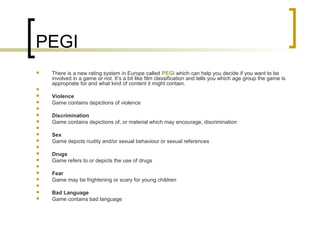 PEGI
 There is a new rating system in Europe called PEGI which can help you decide if you want to be
involved in a game or not. It’s a bit like film classification and tells you which age group the game is
appropriate for and what kind of content it might contain.

 Violence
 Game contains depictions of violence

 Discrimination
 Game contains depictions of, or material which may encourage, discrimination

 Sex
 Game depicts nudity and/or sexual behaviour or sexual references

 Drugs
 Game refers to or depicts the use of drugs

 Fear
 Game may be frightening or scary for young children

 Bad Language
 Game contains bad language
 