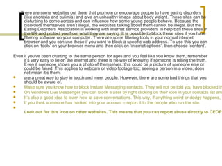 There are some websites out there that promote or encourage people to have eating disorders
(like anorexia and bulimia) and give an unhealthy image about body weight. These sites can be
disturbing to come across and can influence how some young people behave. Because the
disorders themselves aren’t illegal, the websites talking about them cannot be illegal. But the
Eating Disorders Association is working with internet service providers to help ban these sites in
the UK and protect you from what they are saying. It is possible to block these sites if you have
filtering software on your computer. There are some filtering tools in your normal internet
browser and you can use these if you want to block a specific web address. To use this you can
click on ‘tools’ on your browser menu and then click on ‘internet options’, then choose ‘content’.
Even if you’ve been chatting to the same person for ages and you feel like you know them, remember
it’s very easy to lie on the internet and there is no way of knowing if someone is telling the truth.
Even if someone shows you a photo of themselves, this could be a picture of someone else or
could be faked. This applies to webcam or video footage too; seeing a person in a video, does
not mean it’s them.
 are a great way to stay in touch and meet people. However, there are some bad things that you
should be aware of.
 Make sure you know how to block Instant Messaging contacts. They will not be told you have blocked th
 On Windows Live Messenger you can block a user by right clicking on their icon in your contacts list and
 It’s also a good idea to learn how to save conversations. This way, if anything weird or dodgy happens, y
 If you think someone has hacked into your account – report it to the people who run the site.

Look out for this icon on other websites. This means that you can report abuse directly to CEOP
 