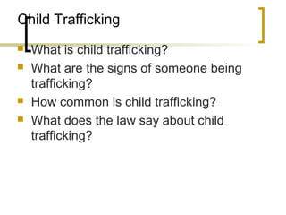 Child Trafficking
 What is child trafficking?
 What are the signs of someone being
trafficking?
 How common is child trafficking?
 What does the law say about child
trafficking?
 