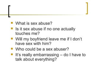  What is sex abuse?
 Is it sex abuse if no one actually
touches me?
 Will my boyfriend leave me if I don’t
have sex with him?
 Who could be a sex abuser?
 It’s really embarrassing – do I have to
talk about everything?
 