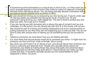  If someone touches themselves in a sexual way in front of you, or if they want you to
touch yourself sexually in front of them (this could be online on webcam or through
pictures) that's still sexual abuse. You are being sexually abused if someone makes
you look at sexual material such as photos or films.
 No-one should be forcing you or pressuring you into having sex. If you're under age
16, the law states you shouldn't be having sex at all. If you're over 16 and
someone's trying to force you, that's illegal too. The law is there to protect you and
keep you safe, not to get you in trouble.
 If you are having sex with someone who is above the age of consent and you are
underage, it is the person you are having sex with who is in the wrong, and not you.
 Sex should be part of a loving and trusting relationship and if your sexual partner is
putting pressure on you then they are not respecting you or how you feel. You do not
have to stay with anyone who is making you do something that you do not want to
do.
 Talking to someone you trust about how you are feeling will help.
 It is more likely that sexual abuse would be by someone you know - it might even be
someone you love and trust, male or female, old or young.
 Sex when you don't want it is an abuse of you, and sexual abuse from someone you
know is confusing and destroys trust. People who sexually abuse others are
sometimes very skilful at making those they abuse feel guilty and ashamed about
what happened so that they keep quiet about it. Sexual abuse can make you feel
unsafe and dirty. If someone sexually abuses you the responsibility for what
happened is theirs, not yours.
 