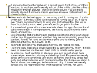  If someone touches themselves in a sexual way in front of you, or if they
want you to touch yourself sexually in front of them (this could be online on
webcam or through pictures) that's still sexual abuse. You are being
sexually abused if someone makes you look at sexual material such as
photos or films.
 No-one should be forcing you or pressuring you into having sex. If you're
under age 16, the law states you shouldn't be having sex at all. If you're
over 16 and someone's trying to force you, that's illegal too. The law is
there to protect you and keep you safe, not to get you in trouble.
 If you are having sex with someone who is above the age of consent and
you are underage, it is the person you are having sex with who is in the
wrong, and not you.
 Sex should be part of a loving and trusting relationship and if your sexual
partner is putting pressure on you then they are not respecting you or how
you feel. You do not have to stay with anyone who is making you do
something that you do not want to do.
 Talking to someone you trust about how you are feeling will help.
 t is more likely that sexual abuse would be by someone you know - it might
even be someone you love and trust, male or female, old or young.
 ex when you don't want it is an abuse of you, and sexual abuse from
someone you know is confusing and destroys trust. People who sexually
abuse others are sometimes very skilful at making those they abuse feel
guilty and ashamed about what happened so that they keep quiet about it.
Sexual abuse can make you feel unsafe and dirty. If someone sexually
abuses you the responsibility for what happened is theirs, not yours.
 