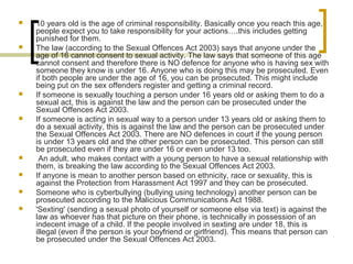  10 years old is the age of criminal responsibility. Basically once you reach this age,
people expect you to take responsibility for your actions….this includes getting
punished for them.
 The law (according to the Sexual Offences Act 2003) says that anyone under the
age of 16 cannot consent to sexual activity. The law says that someone of this age
cannot consent and therefore there is NO defence for anyone who is having sex with
someone they know is under 16. Anyone who is doing this may be prosecuted. Even
if both people are under the age of 16, you can be prosecuted. This might include
being put on the sex offenders register and getting a criminal record.
 If someone is sexually touching a person under 16 years old or asking them to do a
sexual act, this is against the law and the person can be prosecuted under the
Sexual Offences Act 2003.
 If someone is acting in sexual way to a person under 13 years old or asking them to
do a sexual activity, this is against the law and the person can be prosecuted under
the Sexual Offences Act 2003. There are NO defences in court if the young person
is under 13 years old and the other person can be prosecuted. This person can still
be prosecuted even if they are under 16 or even under 13 too.
 An adult, who makes contact with a young person to have a sexual relationship with
them, is breaking the law according to the Sexual Offences Act 2003.
 If anyone is mean to another person based on ethnicity, race or sexuality, this is
against the Protection from Harassment Act 1997 and they can be prosecuted.
 Someone who is cyberbullying (bullying using technology) another person can be
prosecuted according to the Malicious Communications Act 1988.
 'Sexting' (sending a sexual photo of yourself or someone else via text) is against the
law as whoever has that picture on their phone, is technically in possession of an
indecent image of a child. If the people involved in sexting are under 18, this is
illegal (even if the person is your boyfriend or girlfriend). This means that person can
be prosecuted under the Sexual Offences Act 2003.
 