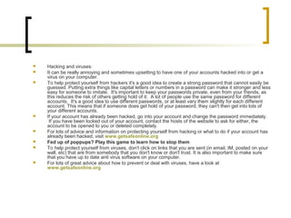  Hacking and viruses:
 It can be really annoying and sometimes upsetting to have one of your accounts hacked into or get a
virus on your computer.
 To help protect yourself from hackers it's a good idea to create a strong password that cannot easily be
guessed. Putting extra things like capital letters or numbers in a password can make it stronger and less
easy for someone to imitate. It's important to keep your passwords private, even from your friends, as
this reduces the risk of others getting hold of it. A lot of people use the same password for different
accounts. It's a good idea to use different passwords, or at least vary them slightly for each different
account. This means that if someone does get hold of your password, they can't then get into lots of
your different accounts.
 If your account has already been hacked, go into your account and change the password immediately.
If you have been locked out of your account, contact the hosts of the website to ask for either, the
account to be opened to you or deleted completely.
 For lots of advice and information on protecting yourself from hacking or what to do if your account has
already been hacked, visit www.getsafeonline.org
 Fed up of poppups? Play this game to learn how to stop them
 To help protect yourself from viruses, don't click on links that you are sent (in email, IM, posted on your
wall, etc) that are from somebody that you don't know or don't trust. It is also important to make sure
that you have up to date anti virus software on your computer.
 For lots of great advice about how to prevent or deal with viruses, have a look at
www.getsafeonline.org
 