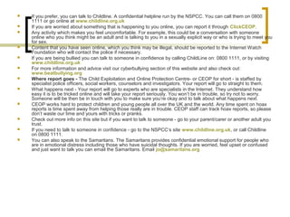  If you prefer, you can talk to Childline. A confidential helpline run by the NSPCC. You can call them on 0800
1111 or go online at www.childline.org.uk
 If you are worried about something that is happening to you online, you can report it through ClickCEOP.
 Any activity which makes you feel uncomfortable. For example, this could be a conversation with someone
online who you think might be an adult and is talking to you in a sexually explicit way or who is trying to meet you
for sex.
 Content that you have seen online, which you think may be illegal, should be reported to the Internet Watch
Foundation who will contact the police if necessary.
 If you are being bullied you can talk to someone in confidence by calling ChildLine on: 0800 1111, or by visiting
www.childline.org.uk
 For more information and advice visit our cyberbullying section of this website and also check out:
www.beatbullying.org
 Where report goes - The Child Exploitation and Online Protection Centre- or CEOP for short - is staffed by
specialist police officers, social workers, counselors and investigators. Your report will go to straight to them.
 What happens next - Your report will go to experts who are specialists in the Internet. They understand how
easy it is to be tricked online and will take your report seriously. You won’t be in trouble, so try not to worry.
Someone will be then be in touch with you to make sure you’re okay and to talk about what happens next.
 CEOP works hard to protect children and young people all over the UK and the world. Any time spent on hoax
reports is time spent away from helping those really are in trouble. CEOP staff can track hoax reports, so please
don’t waste our time and yours with tricks or pranks.
 Check out more info on this site but if you want to talk to someone - go to your parent/carer or another adult you
trust.
 If you need to talk to someone in confidence - go to the NSPCC’s site www.childline.org.uk, or call Childline
on 0800 1111.
 You can also speak to the Samaritans. The Samaritans provides confidential emotional support for people who
are in emotional distress including those who have suicidal thoughts. If you are worried, feel upset or confused
and just want to talk you can email the Samaritans. Email jo@samaritans.org
 