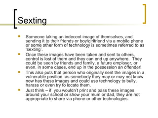 Sexting
 Someone taking an indecent image of themselves, and
sending it to their friends or boy/girlfriend via a mobile phone
or some other form of technology is sometimes referred to as
‘sexting’.
 Once these images have been taken and sent to others,
control is lost of them and they can end up anywhere. They
could be seen by friends and family, a future employer, or
even, in some cases, end up in the possession an offender!
 This also puts that person who originally sent the images in a
vulnerable position, as somebody they may or may not know
now has these images and could use technology to bully,
harass or even try to locate them.
 Just think – if you wouldn’t print and pass these images
around your school or show your mum or dad, they are not
appropriate to share via phone or other technologies.
 