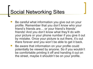 Social Networking Sites
 Be careful what information you give out on your
profile. Remember that you don’t know who your
friend’s friends are… or your friend’s friends’
friends! And you don’t know what they’ll do with
your picture or your phone number if you give it out
by mistake. Once your picture is out there, it’s out
there forever and you won’t be able to get it back.
 Be aware that information on your profile could
potentially be viewed by anyone. So if you wouldn’t
be comfortable printing it off and handing it out on
the street, maybe it shouldn’t be on your profile.
 