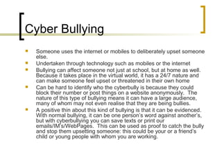 Cyber Bullying
 Someone uses the internet or mobiles to deliberately upset someone
else.
 Undertaken through technology such as mobiles or the internet
 Bullying can affect someone not just at school, but at home as well.
Because it takes place in the virtual world, it has a 24/7 nature and
can make someone feel upset or threatened in their own home
 Can be hard to identify who the cyberbully is because they could
block their number or post things on a website anonymously. The
nature of this type of bullying means it can have a large audience,
many of whom may not even realise that they are being bullies.
 A positive thin about this kind of bullying is that it can be evidenced.
With normal bullying, it can be one person’s word against another’s,
but with cyberbullying you can save texts or print our
emails/IM’s/WebPages. This can be used as proof to catch the bully
and stop them upsetting someone: this could be your or a friend’s
child or young people with whom you are working.
 