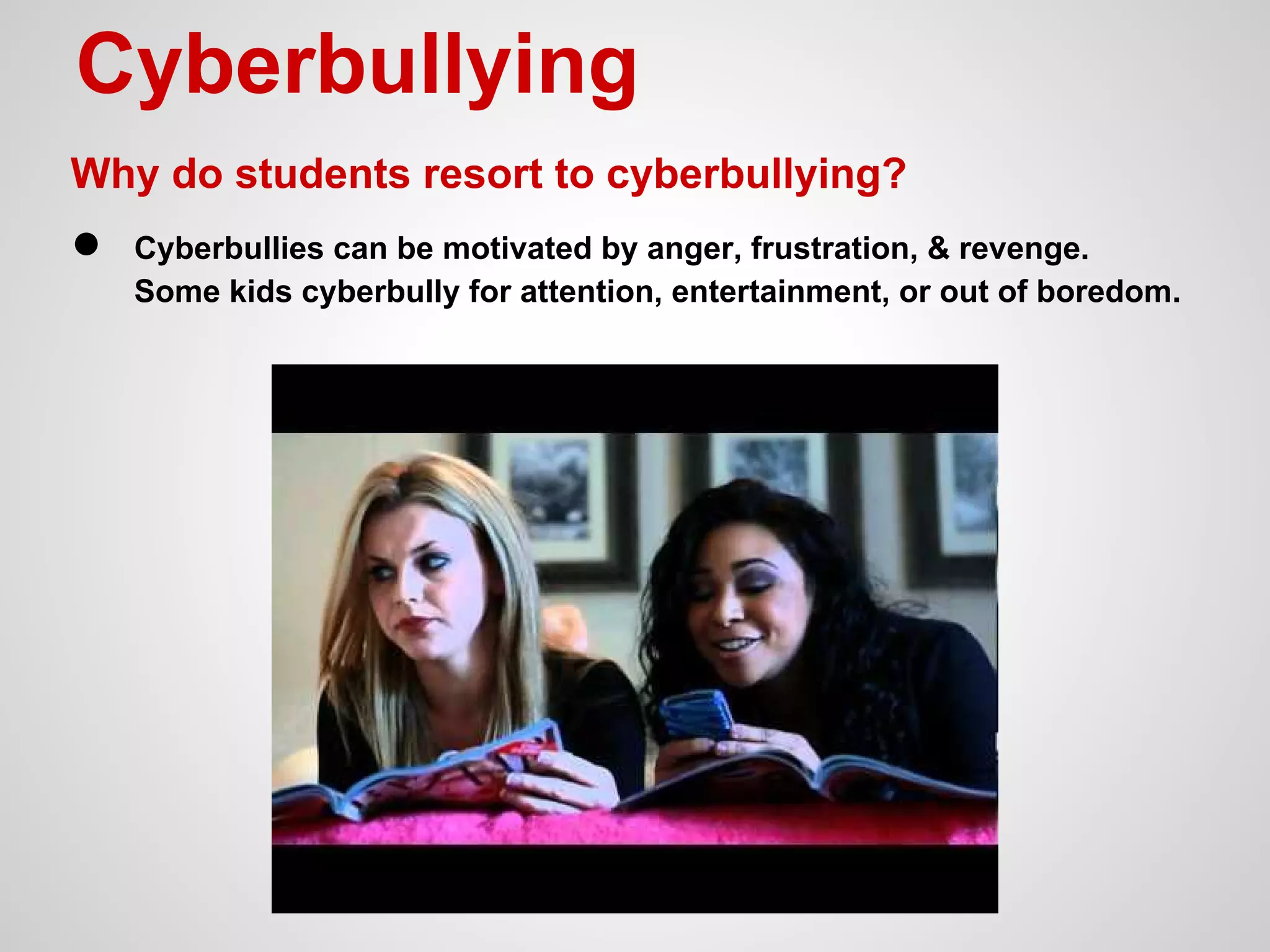 Cyberbullying
Why do students resort to cyberbullying?

●

Cyberbullies can be motivated by anger, frustration, & revenge.
Some kids cyberbully for attention, entertainment, or out of boredom.

 