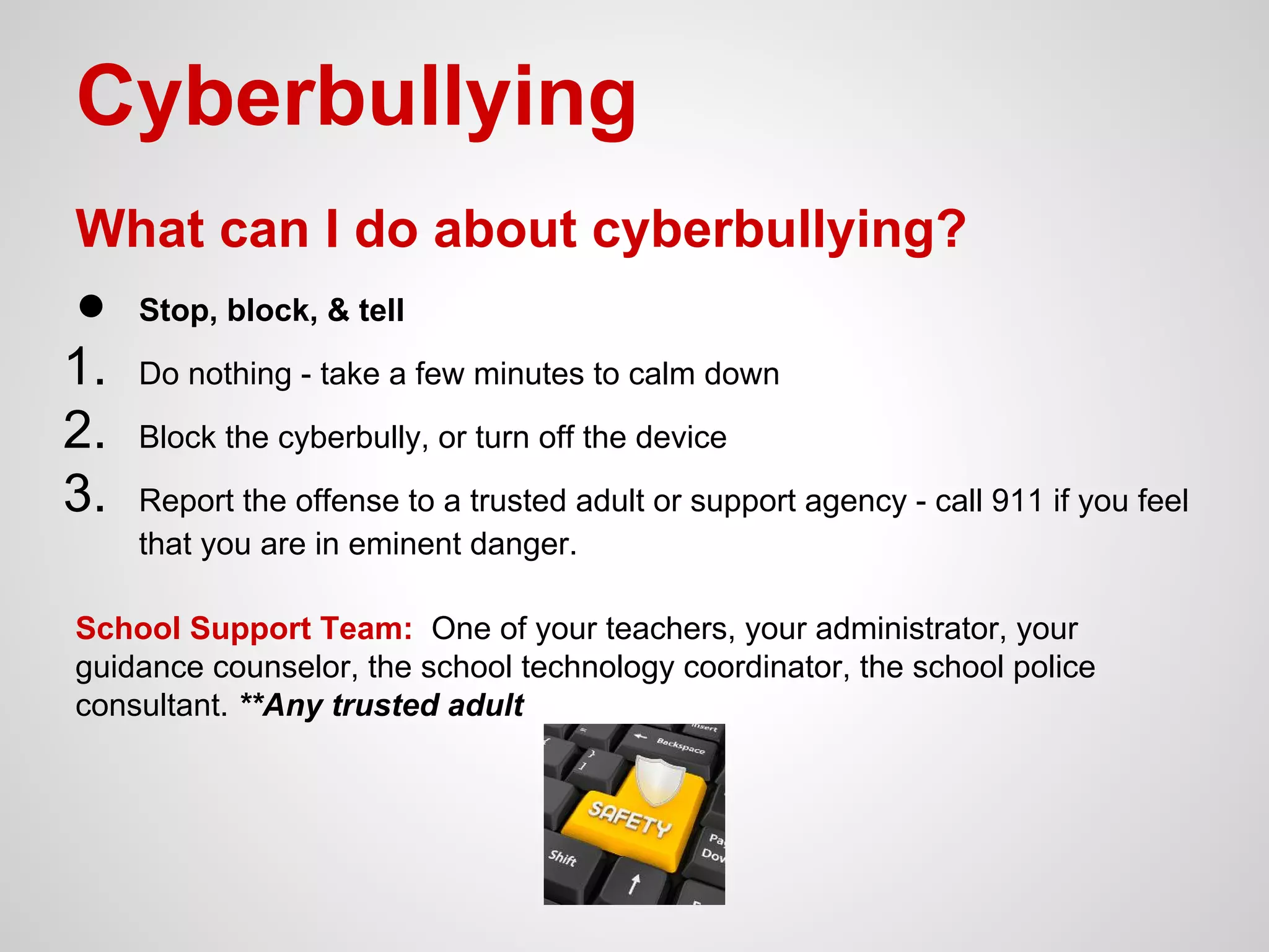 Cyberbullying
What can I do about cyberbullying?
● Stop, block, & tell
1. Do nothing - take a few minutes to calm down
2. Block the cyberbully, or turn off the device
3. Report the offense to a trusted adult or support agency - call 911 if you feel
that you are in eminent danger.
School Support Team: One of your teachers, your administrator, your
guidance counselor, the school technology coordinator, the school police
consultant. **Any trusted adult

 