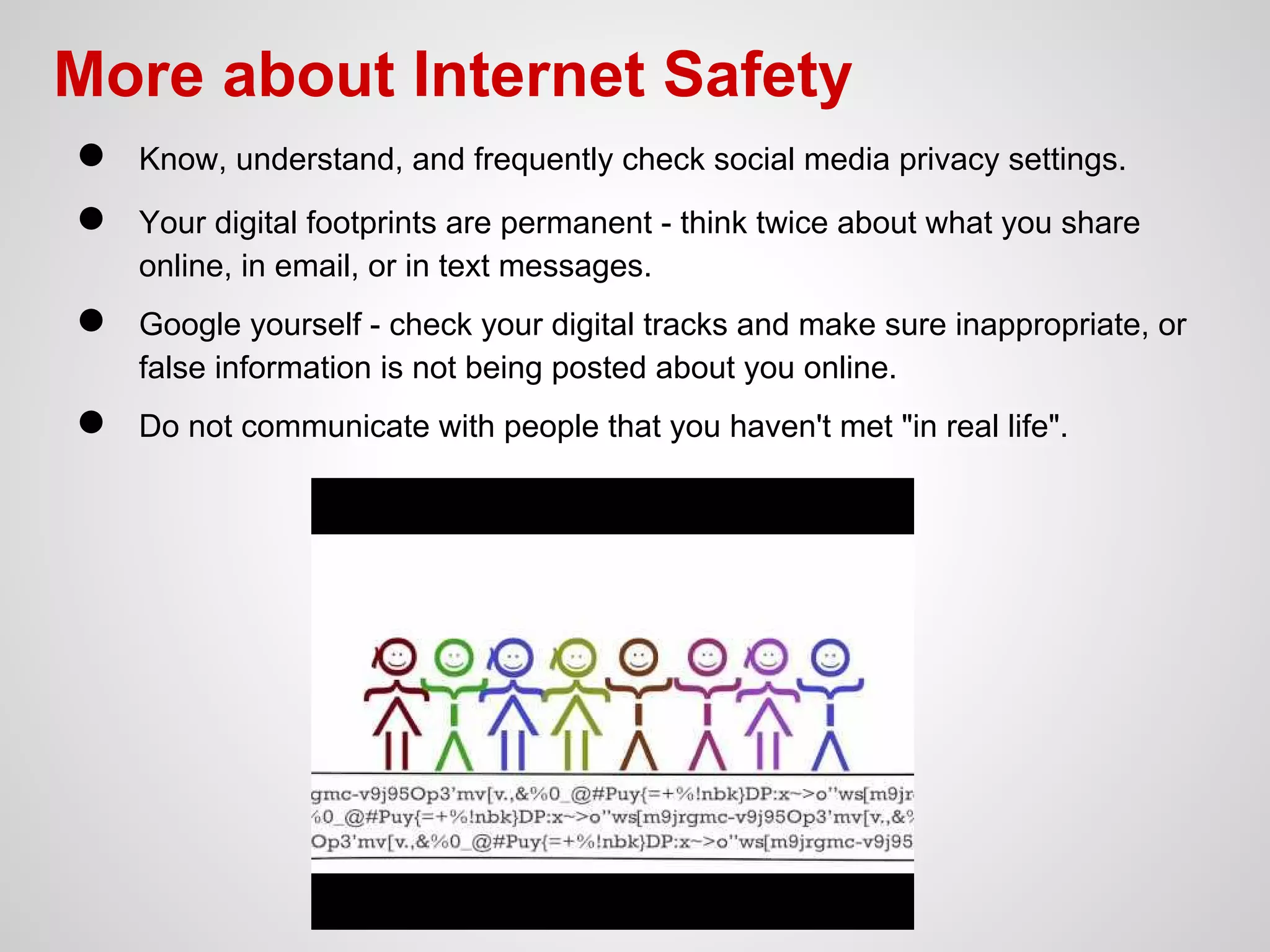 More about Internet Safety
●
●

Know, understand, and frequently check social media privacy settings.

●

Google yourself - check your digital tracks and make sure inappropriate, or
false information is not being posted about you online.

●

Do not communicate with people that you haven't met "in real life".

Your digital footprints are permanent - think twice about what you share
online, in email, or in text messages.

 