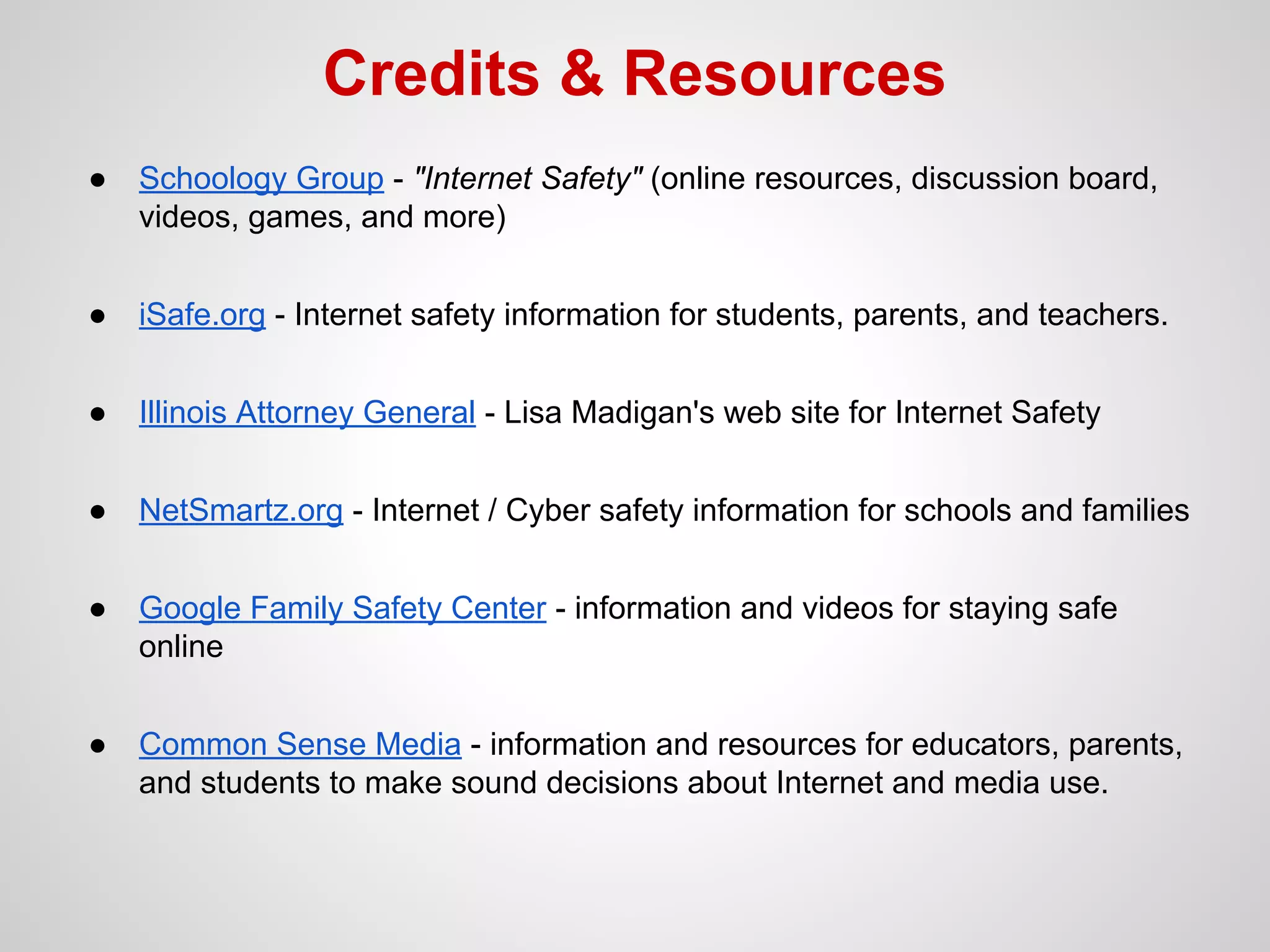 Credits & Resources
●

Schoology Group - "Internet Safety" (online resources, discussion board,
videos, games, and more)

●

iSafe.org - Internet safety information for students, parents, and teachers.

●

Illinois Attorney General - Lisa Madigan's web site for Internet Safety

●

NetSmartz.org - Internet / Cyber safety information for schools and families

●

Google Family Safety Center - information and videos for staying safe
online

●

Common Sense Media - information and resources for educators, parents,
and students to make sound decisions about Internet and media use.

 