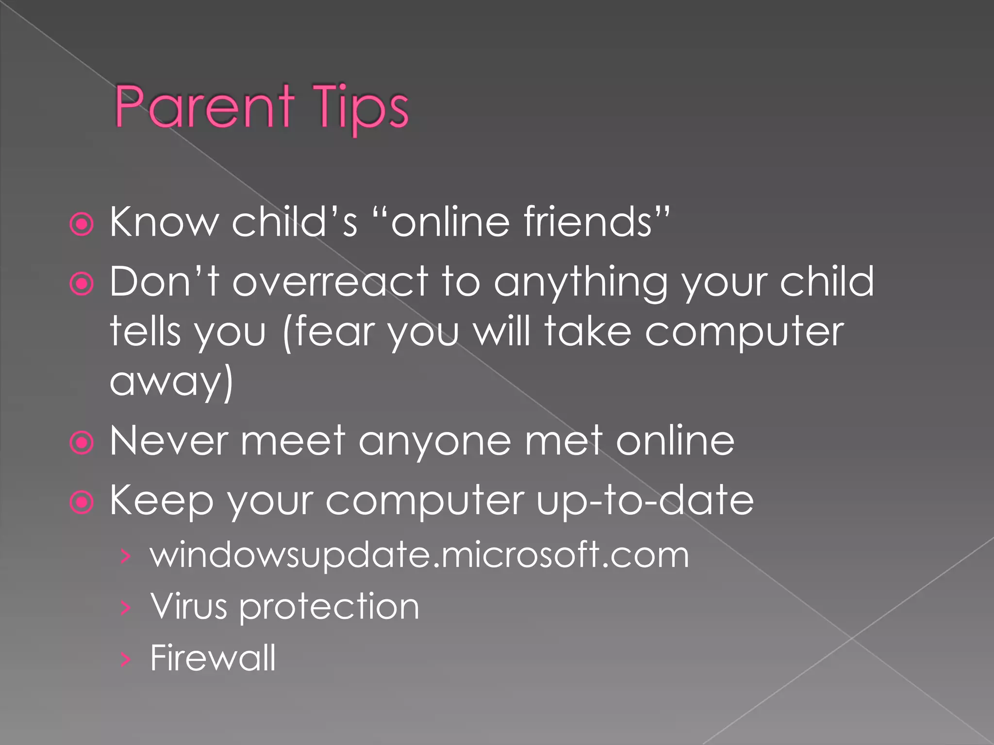 Cyberbullying TipsTell your child not to respond to rude e-mails, messages, and comments. Save the evidence, such as e-mail and text messages, and take screenshots of comments and images. Also, take note of the date and time when the harassment occurs. Contact your Internet service provider (ISP) or cell phone provider. Ask the website administrator or ISP to remove any Web page created to hurt your child. If harassment is via e-mail, social networking sites, IM, and chat rooms, instruct your child to “block” bullies or delete your child’s current account and open a new one. Check out phone features that may allow the number to be blocked. Make a report to www.cybertipline.com, and if you feel something illegal has occurred, inform law enforcementInformation from Netsmartz Kids: http://www.netsmartz.org/Cyberbullying