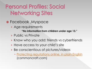    Facebook ,Myspace
    › Age requirements
           “No information from children under age 13.”
    › Public vs Private
    › Know who you add: friends vs cyberfriends
    › Have access to your child‘s site
    › Be conscientious of pictures/videos
       Protecting reputations online, in plain English
        (commoncraft.com)
 