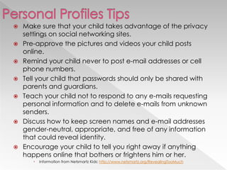    Make sure that your child takes advantage of the privacy
    settings on social networking sites.
   Pre-approve the pictures and videos your child posts
    online.
   Remind your child never to post e-mail addresses or cell
    phone numbers.
   Tell your child that passwords should only be shared with
    parents and guardians.
   Teach your child not to respond to any e-mails requesting
    personal information and to delete e-mails from unknown
    senders.
   Discuss how to keep screen names and e-mail addresses
    gender-neutral, appropriate, and free of any information
    that could reveal identity.
   Encourage your child to tell you right away if anything
    happens online that bothers or frightens him or her.
          Information from Netsmartz Kids: http://www.netsmartz.org/RevealingTooMuch
 