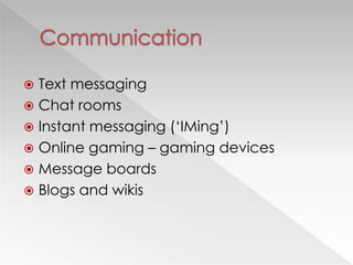  Text messaging
 Chat rooms
 Instant messaging (‗IMing‘)
 Online gaming – gaming devices
 Message boards
 Blogs and wikis
 