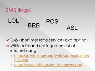 LOL                      POS
              BRB                    ASL

 SMS (short message service) aka texting
 Wikipedia and netlingo.com list of
  internet slang
    › http://en.wiktionary.org/wiki/Appendix:Intern
      et_slang
    › http://www.netlingo.com/acronyms.php
 