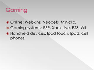  Online: Webkinz, Neopets, Miniclip,
 Gaming systems: PSP, Xbox Live, PS3, Wii
 Handheld devices: Ipod touch, Ipad, cell
  phones
 