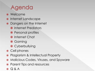    Welcome
   Internet Landscape
   Dangers on the Internet
     Internet Predators
     Personal profiles
     Internet Chat
     Gaming
     Cyberbullying
   Cell phones
   Plagiarism & Intellectual Property
   Malicious Codes, Viruses, and Spyware
   Parent Tips and resources
   Q&A
 