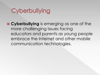    Cyberbullying is emerging as one of the
    more challenging issues facing
    educators and parents as young people
    embrace the Internet and other mobile
    communication technologies.
 