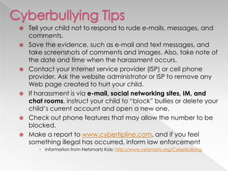    Tell your child not to respond to rude e-mails, messages, and
    comments.
   Save the evidence, such as e-mail and text messages, and
    take screenshots of comments and images. Also, take note of
    the date and time when the harassment occurs.
   Contact your Internet service provider (ISP) or cell phone
    provider. Ask the website administrator or ISP to remove any
    Web page created to hurt your child.
   If harassment is via e-mail, social networking sites, IM, and
    chat rooms, instruct your child to ―block‖ bullies or delete your
    child‘s current account and open a new one.
   Check out phone features that may allow the number to be
    blocked.
   Make a report to www.cybertipline.com, and if you feel
    something illegal has occurred, inform law enforcement
        Information from Netsmartz Kids: http://www.netsmartz.org/Cyberbullying
 