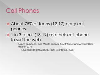  About 75% of teens (12-17) carry cell
  phones
 1 in 3 teens (13-19) use their cell phone
  to surf the web
     Results from Teens and Mobile phones, Pew Internet and Americnl Life
      Project, 2010
       A Generation Unplugged, Harris Interactive, 2008
 
