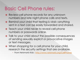  Review cell phone records for any unknown
  numbers and late night phone calls and texts.
 Remind your child that texting is viral—anything
  sent in a text can be easily forwarded and shared.
 Teach your child never to reveal cell phone
  numbers or passwords online.
 Talk to your child about the possible consequences
  of sending sexually explicit or provocative images
  or text messages.
 When shopping for a cell phone for your child,
  research the security settings that are available.
      From Netsmartz Kids : http://www.netsmartz.org/CellPhones
 