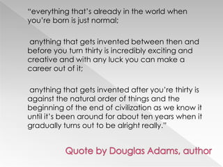 ―everything that‘s already in the world when
you‘re born is just normal;

anything that gets invented between then and
before you turn thirty is incredibly exciting and
creative and with any luck you can make a
career out of it;

anything that gets invented after you‘re thirty is
against the natural order of things and the
beginning of the end of civilization as we know it
until it‘s been around for about ten years when it
gradually turns out to be alright really.‖
 