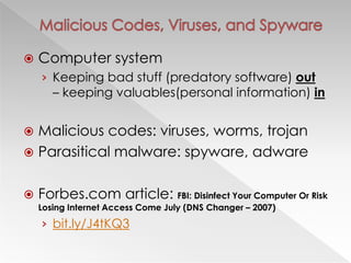    Computer system
    › Keeping bad stuff (predatory software) out
       – keeping valuables(personal information) in


 Malicious codes: viruses, worms, trojan
 Parasitical malware: spyware, adware


   Forbes.com article: FBI: Disinfect Your Computer Or Risk
    Losing Internet Access Come July (DNS Changer – 2007)
    › bit.ly/J4tKQ3
 