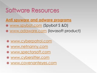 Anti spyware and adware programs
 www.spybot.com (Spybot S &D)
 www.adaware.com (lavasoft product)


   www.cyberpatrol.com
   www.netnanny.com
   www.spectorsoft.com
   www.cybersitter.com
   www.covenanteyes.com
 
