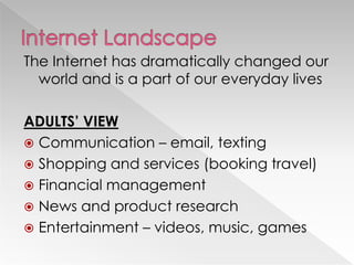 The Internet has dramatically changed our
  world and is a part of our everyday lives

ADULTS’ VIEW
 Communication – email, texting
 Shopping and services (booking travel)
 Financial management
 News and product research
 Entertainment – videos, music, games
 