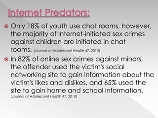  Only 18% of youth use chat rooms, however,
the majority of Internet-initiated sex crimes
against children are initiated in chat
rooms. (Journal of Adolescent Health 47, 2010)
 In 82% of online sex crimes against minors,
the offender used the victim's social
networking site to gain information about the
victim's likes and dislikes, and 65% used the
site to gain home and school information.
(Journal of Adolescent Heatlh 47, 2010)
 