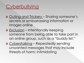  Outing and Trickery – Sharing someone‘s
secrets or embarrassing information or
images online
 Exclusion – Intentionally keeping
someone from being able to take part in
an online group, such as a ―buddy list.‖
 Cyberstalking – Repeatedly sending
unwanted messages that may include
threats of harm; intimidating
 
