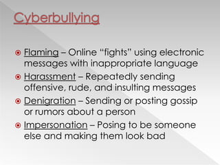  Flaming – Online ―fights‖ using electronic
messages with inappropriate language
 Harassment – Repeatedly sending
offensive, rude, and insulting messages
 Denigration – Sending or posting gossip
or rumors about a person
 Impersonation – Posing to be someone
else and making them look bad
 