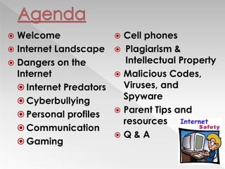  Welcome
 Internet Landscape
 Dangers on the
Internet
 Internet Predators
 Cyberbullying
 Personal profiles
 Communication
 Gaming
 Cell phones
 Plagiarism &
Intellectual Property
 Malicious Codes,
Viruses, and
Spyware
 Parent Tips and
resources
 Q & A
 