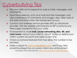  Tell your child not to respond to rude e-mails, messages, and
comments.
 Save the evidence, such as e-mail and text messages, and
take screenshots of comments and images. Also, take note of
the date and time when the harassment occurs.
 Contact your Internet service provider (ISP) or cell phone
provider. Ask the website administrator or ISP to remove any
Web page created to hurt your child.
 If harassment is via e-mail, social networking sites, IM, and
chat rooms, instruct your child to ―block‖ bullies or delete your
child‘s current account and open a new one.
 Check out phone features that may allow the number to be
blocked.
 Make a report to www.cybertipline.com, and if you feel
something illegal has occurred, inform law enforcement
 Information from Netsmartz Kids: http://www.netsmartz.org/Cyberbullying
 