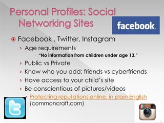  Facebook , Twitter, Instagram
› Age requirements
 “No information from children under age 13.”
› Public vs Private
› Know who you add: friends vs cyberfriends
› Have access to your child‘s site
› Be conscientious of pictures/videos
 Protecting reputations online, in plain English
(commoncraft.com)
 