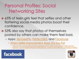  65% of teen girls feel that selfies and other
flattering social media photos boost their
confidence.
 53% also say that photos of themselves
posted by others can make them feel bad.
› Apps: SkinneePix, Perfect365, and Facetune
 When Selfie Improvement Apps Go Too Far
 http://www.commonsensemedia.org/blog/when-selfie-improvement-apps-go-too-
far?utm_source=042414+Parent+Default&utm_medium=email&utm_campaign=weekly
 