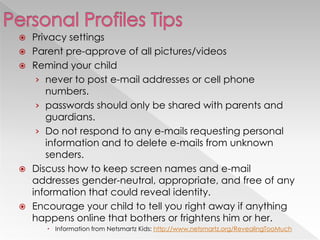  Privacy settings
 Parent pre-approve of all pictures/videos
 Remind your child
› never to post e-mail addresses or cell phone
numbers.
› passwords should only be shared with parents and
guardians.
› Do not respond to any e-mails requesting personal
information and to delete e-mails from unknown
senders.
 Discuss how to keep screen names and e-mail
addresses gender-neutral, appropriate, and free of any
information that could reveal identity.
 Encourage your child to tell you right away if anything
happens online that bothers or frightens him or her.
 Information from Netsmartz Kids: http://www.netsmartz.org/RevealingTooMuch
 