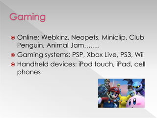  Online: Webkinz, Neopets, Miniclip, Club
Penguin, Animal Jam…….
 Gaming systems: PSP, Xbox Live, PS3, Wii
 Handheld devices: iPod touch, iPad, cell
phones
 