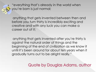 ―everything that‘s already in the world when
you‘re born is just normal;
anything that gets invented between then and
before you turn thirty is incredibly exciting and
creative and with any luck you can make a
career out of it;
anything that gets invented after you‘re thirty is
against the natural order of things and the
beginning of the end of civilization as we know it
until it‘s been around for about ten years when it
gradually turns out to be alright really.‖
 