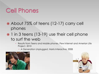  About 75% of teens (12-17) carry cell
phones
 1 in 3 teens (13-19) use their cell phone
to surf the web
 Results from Teens and Mobile phones, Pew Internet and Amerian Life
Project, 2010
 A Generation Unplugged, Harris Interactive, 2008
 