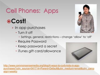 Cost!
› In app purchases
 Turn it off
 Settings, general, restrictions – change ‗allow‘ to ‗off‘
 Require Password
 Keep password a secret
 iTunes gift card/allowance
http://www.commonsensemedia.org/blog/4-ways-to-curb-kids-in-app-
purchases?utm_source=041714+Parent+Default&utm_medium=email&utm_camp
aign=weekly
 