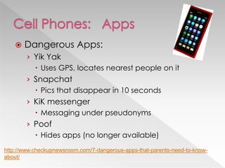  Dangerous Apps:
› Yik Yak
 Uses GPS, locates nearest people on it
› Snapchat
 Pics that disappear in 10 seconds
› KiK messenger
 Messaging under pseudonyms
› Poof
 Hides apps (no longer available)
http://www.checkupnewsroom.com/7-dangerous-apps-that-parents-need-to-know-
about/
 